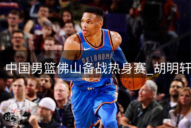 中国男篮佛山备战热身赛 胡明轩伤愈归队引关注