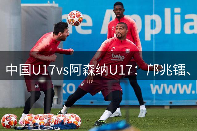 中国U17vs阿森纳U17：邝兆镭、赵松源首发，埃默森-恩瓦内里出战