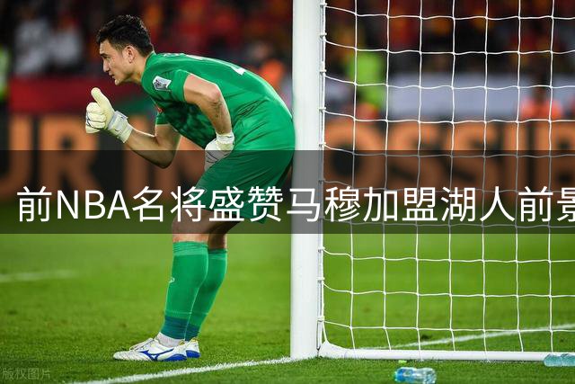 前NBA名将盛赞马穆加盟湖人前景看好