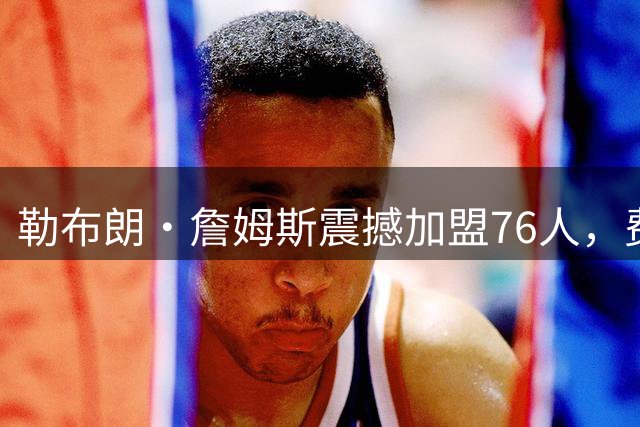 勒布朗·詹姆斯震撼加盟76人，费城沸腾等待新王朝