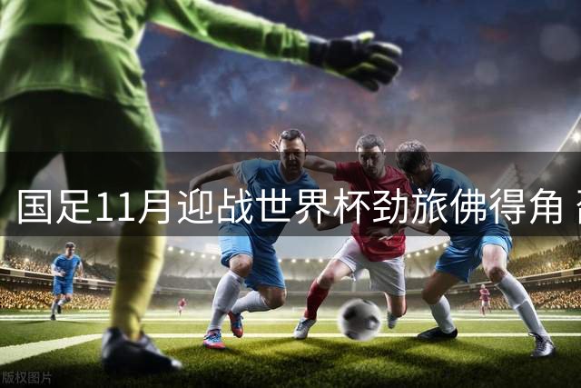 国足11月迎战世界杯劲旅佛得角 邵家一迎来执教关键考验