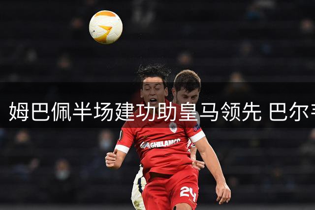 姆巴佩半场建功助皇马领先 巴尔韦德精准送助攻