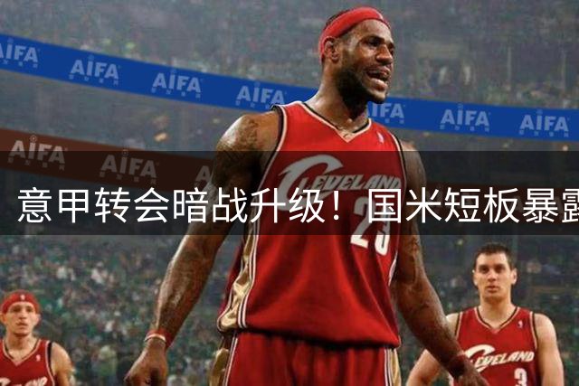 意甲转会暗战升级！国米短板暴露引担忧，三线补强何去何从？
