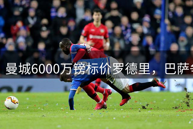 曼城6000万镑标价罗德里，巴萨争夺战进入关键阶段