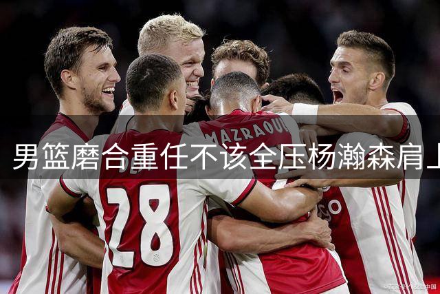 男篮磨合重任不该全压杨瀚森肩上