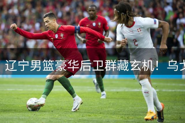 辽宁男篮豪华后卫群藏玄机！乌戈如何玩转六将轮换棋局？