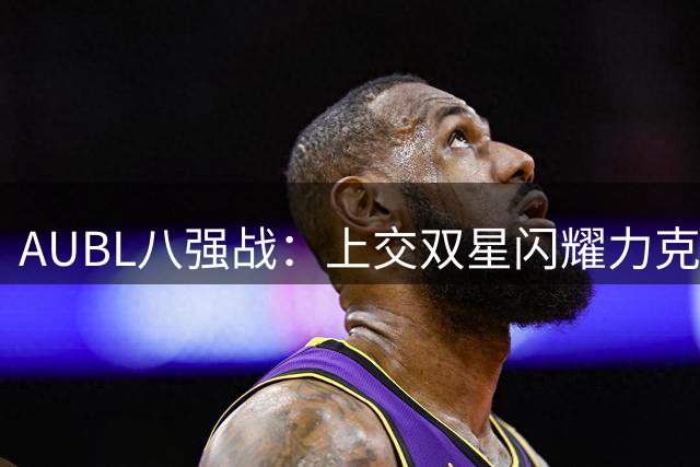 AUBL八强战：上交双星闪耀力克北大 陈天灿汪志鹏合砍64分
