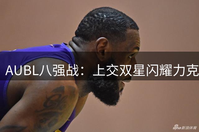 AUBL八强战：上交双星闪耀力克北大 陈天灿汪志鹏合砍64分