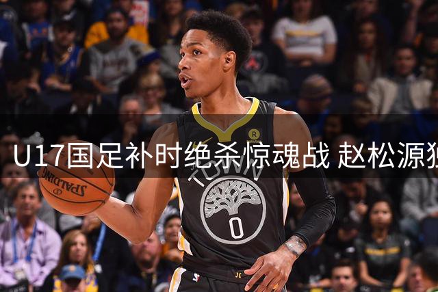 U17国足补时绝杀惊魂战 赵松源独造两球力克阿森纳梯队