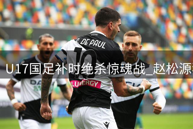 U17国足补时绝杀惊魂战 赵松源独造两球力克阿森纳梯队